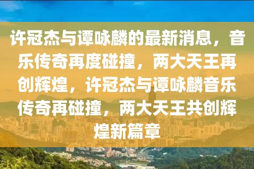 許冠杰與譚詠麟的最新消息，音樂(lè)傳奇再度碰撞，兩大天王再創(chuàng)輝煌，許冠杰與譚詠麟音樂(lè)傳奇再碰撞，兩大天王共創(chuàng)輝煌新篇章