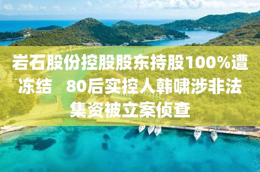 巖石股份控股股東持股100%遭凍結 ? 80后實控人韓嘯涉非法集資被立案偵查