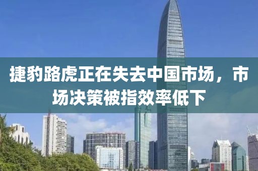 捷豹路虎正在失去中國市場，市場決策被指效率低下