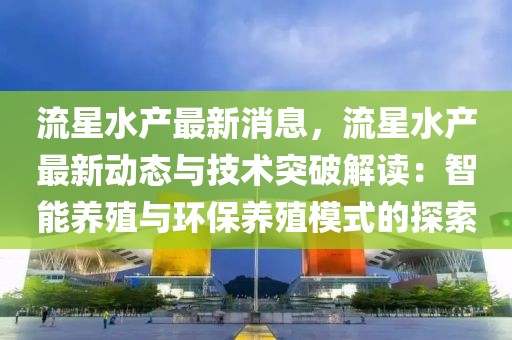 流星水產最新消息，流星水產最新動態與技術突破解讀：智能養殖與環保養殖模式的探索