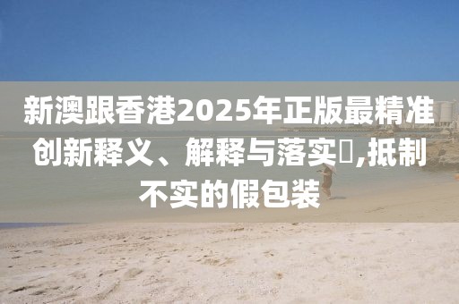 新澳跟香港2025年正版最精準(zhǔn)創(chuàng)新釋義、解釋與落實(shí)?,抵制不實(shí)的假包裝