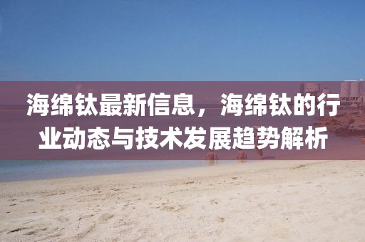 海綿鈦最新信息，海綿鈦的行業動態與技術發展趨勢解析