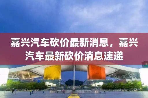嘉興汽車砍價最新消息，嘉興汽車最新砍價消息速遞