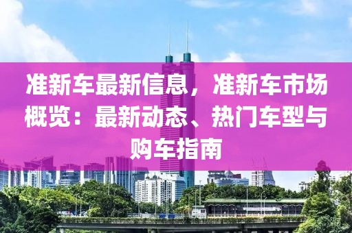 準(zhǔn)新車最新信息，準(zhǔn)新車市場(chǎng)概覽：最新動(dòng)態(tài)、熱門車型與購車指南
