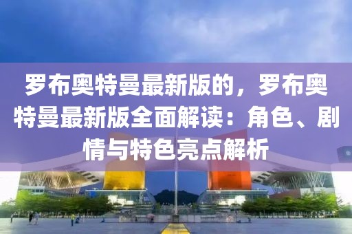 羅布奧特曼最新版的，羅布奧特曼最新版全面解讀：角色、劇情與特色亮點解析