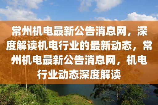 常州機電最新公告消息網(wǎng)，深度解讀機電行業(yè)的最新動態(tài)，常州機電最新公告消息網(wǎng)，機電行業(yè)動態(tài)深度解讀