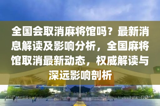 全國會取消麻將館嗎？最新消息解讀及影響分析，全國麻將館取消最新動態(tài)，權(quán)威解讀與深遠影響剖析
