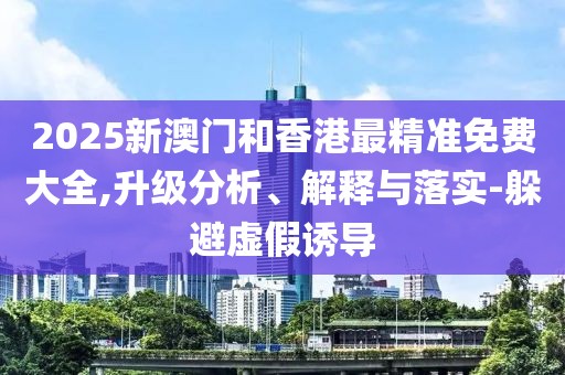 2025新澳門和香港最精準免費大全,升級分析、解釋與落實-躲避虛假誘導