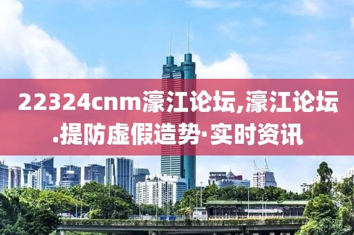 22324cnm濠江論壇,濠江論壇.提防虛假造勢·實時資訊