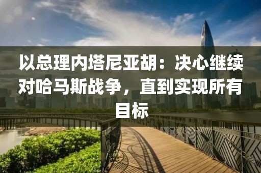 以總理內塔尼亞胡：決心繼續對哈馬斯戰爭，直到實現所有目標