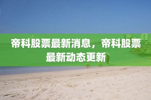帝科股票最新消息，帝科股票最新動態更新