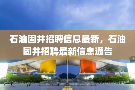 石油固井招聘信息最新，石油固井招聘最新信息通告