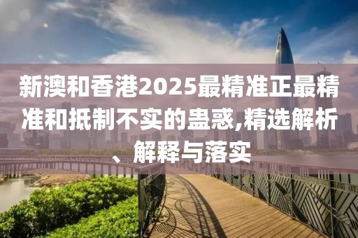 新澳和香港2025最精準正最精準和抵制不實的蠱惑,精選解析、解釋與落實