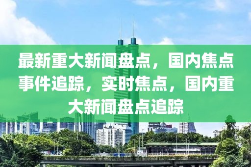 最新重大新聞盤點，國內焦點事件追蹤，實時焦點，國內重大新聞盤點追蹤