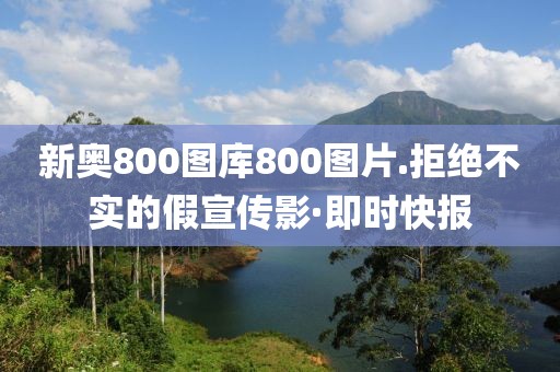 新奧800圖庫800圖片.拒絕不實的假宣傳影·即時快報