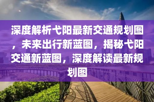 深度解析弋陽最新交通規劃圖，未來出行新藍圖，揭秘弋陽交通新藍圖，深度解讀最新規劃圖