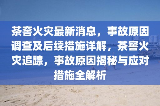 茶窖火災最新消息，事故原因調查及后續措施詳解，茶窖火災追蹤，事故原因揭秘與應對措施全解析