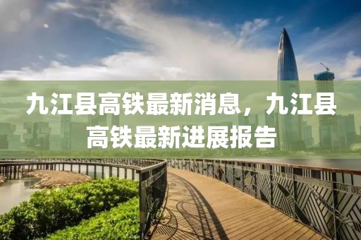 九江縣高鐵最新消息，九江縣高鐵最新進展報告