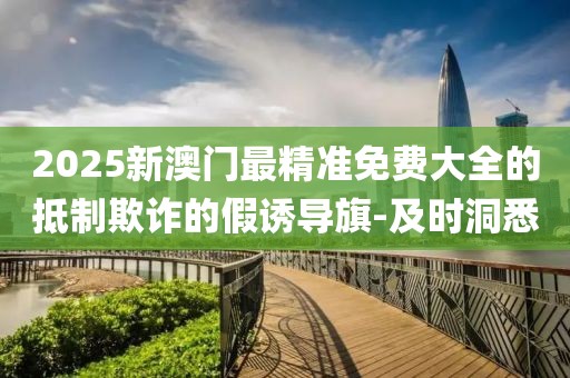 2025新澳門最精準免費大全的抵制欺詐的假誘導旗-及時洞悉