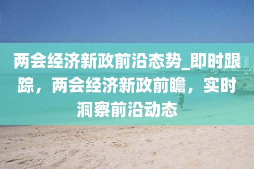 兩會經濟新政前沿態勢_即時跟蹤，兩會經濟新政前瞻，實時洞察前沿動態