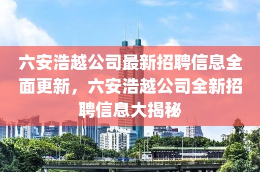 六安浩越公司最新招聘信息全面更新，六安浩越公司全新招聘信息大揭秘