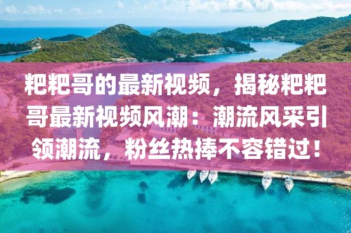 粑粑哥的最新視頻，揭秘粑粑哥最新視頻風潮：潮流風采引領潮流，粉絲熱捧不容錯過！