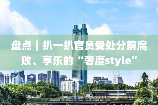 盤點｜扒一扒官員受處分前腐敗、享樂的“奢靡style”