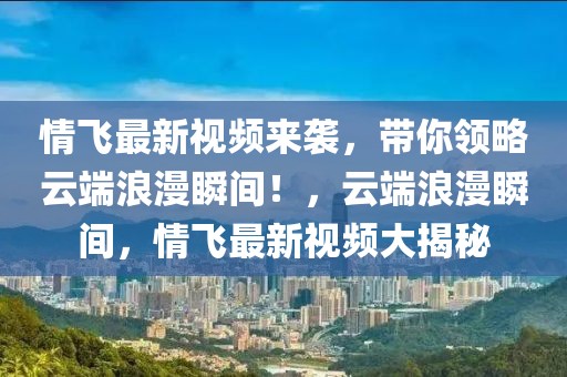 情飛最新視頻來(lái)襲，帶你領(lǐng)略云端浪漫瞬間！，云端浪漫瞬間，情飛最新視頻大揭秘