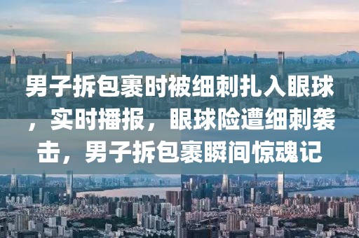 男子拆包裹時被細刺扎入眼球，實時播報，眼球險遭細刺襲擊，男子拆包裹瞬間驚魂記