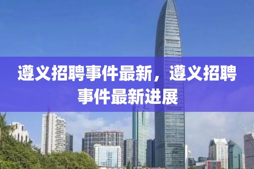 遵義招聘事件最新，遵義招聘事件最新進展