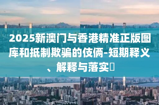 2025新澳門與香港精準(zhǔn)正版圖庫和抵制欺騙的伎倆-短期釋義、解釋與落實?