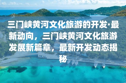 三門峽黃河文化旅游的開發·最新動向，三門峽黃河文化旅游發展新篇章，最新開發動態揭秘