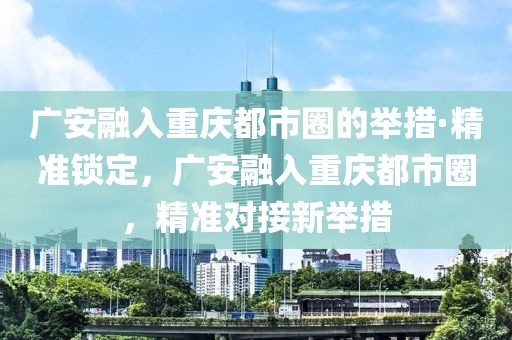 廣安融入重慶都市圈的舉措·精準(zhǔn)鎖定，廣安融入重慶都市圈，精準(zhǔn)對接新舉措