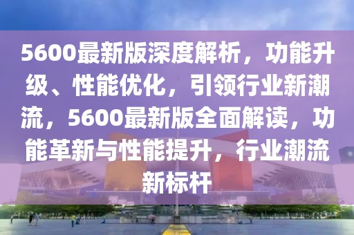 5600最新版深度解析，功能升級、性能優(yōu)化，引領(lǐng)行業(yè)新潮流，5600最新版全面解讀，功能革新與性能提升，行業(yè)潮流新標(biāo)桿