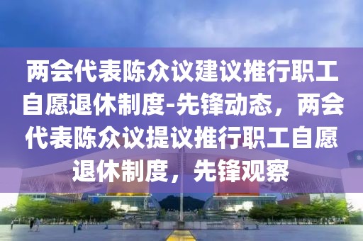 兩會(huì)代表陳眾議建議推行職工自愿退休制度-先鋒動(dòng)態(tài)，兩會(huì)代表陳眾議提議推行職工自愿退休制度，先鋒觀察