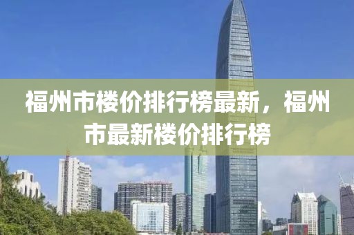 福州市樓價排行榜最新，福州市最新樓價排行榜