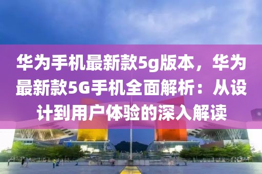 華為手機最新款5g版本，華為最新款5G手機全面解析：從設計到用戶體驗的深入解讀