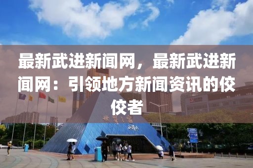 最新武進(jìn)新聞網(wǎng)，最新武進(jìn)新聞網(wǎng)：引領(lǐng)地方新聞資訊的佼佼者