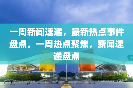 一周新聞速遞，最新熱點事件盤點，一周熱點聚焦，新聞速遞盤點