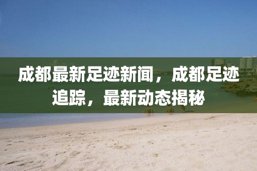 成都最新足跡新聞，成都足跡追蹤，最新動態揭秘