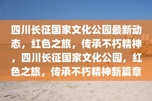四川長征國家文化公園最新動態，紅色之旅，傳承不朽精神，四川長征國家文化公園，紅色之旅，傳承不朽精神新篇章