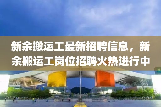 新余搬運工最新招聘信息，新余搬運工崗位招聘火熱進行中