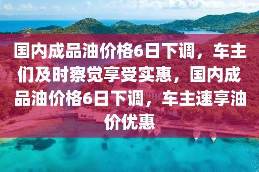 國內成品油價格6日下調，車主們及時察覺享受實惠，國內成品油價格6日下調，車主速享油價優惠
