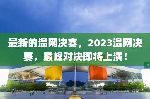 最新的溫網(wǎng)決賽，2023溫網(wǎng)決賽，巔峰對決即將上演！