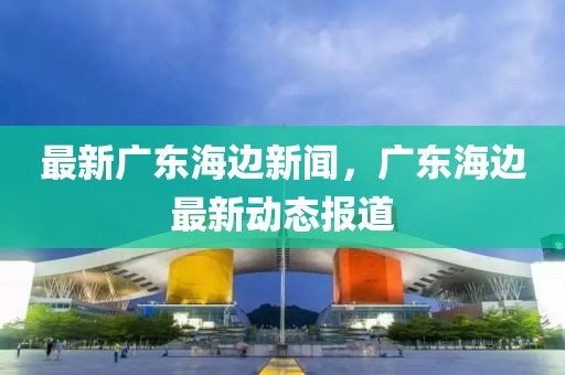 最新廣東海邊新聞，廣東海邊最新動態報道