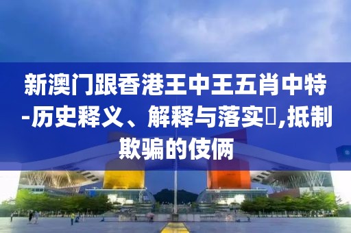 新澳門跟香港王中王五肖中特-歷史釋義、解釋與落實?,抵制欺騙的伎倆