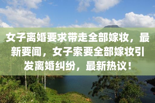 女子離婚要求帶走全部嫁妝，最新要聞，女子索要全部嫁妝引發離婚糾紛，最新熱議！