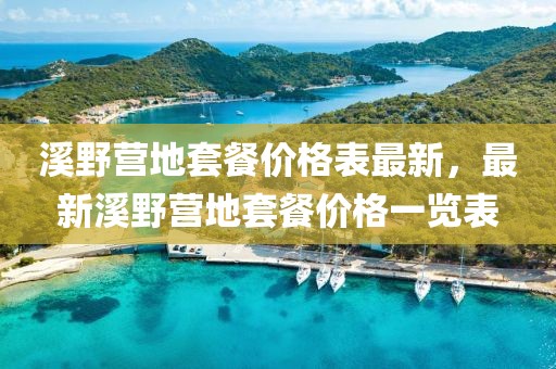 溪野營地套餐價格表最新，最新溪野營地套餐價格一覽表