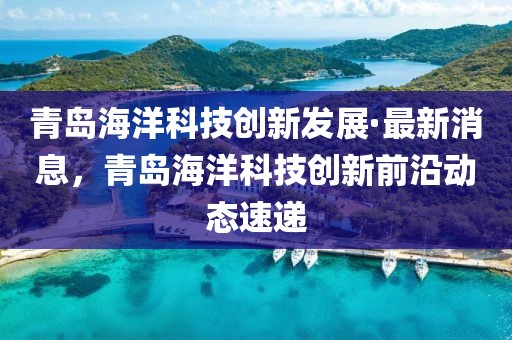 青島海洋科技創(chuàng)新發(fā)展·最新消息，青島海洋科技創(chuàng)新前沿動態(tài)速遞