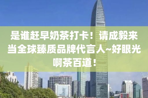 是誰(shuí)趕早奶茶打卡！請(qǐng)成毅來(lái)當(dāng)全球臻質(zhì)品牌代言人~好眼光啊茶百道！